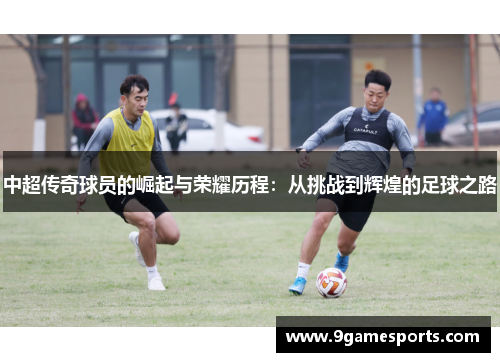 中超传奇球员的崛起与荣耀历程：从挑战到辉煌的足球之路